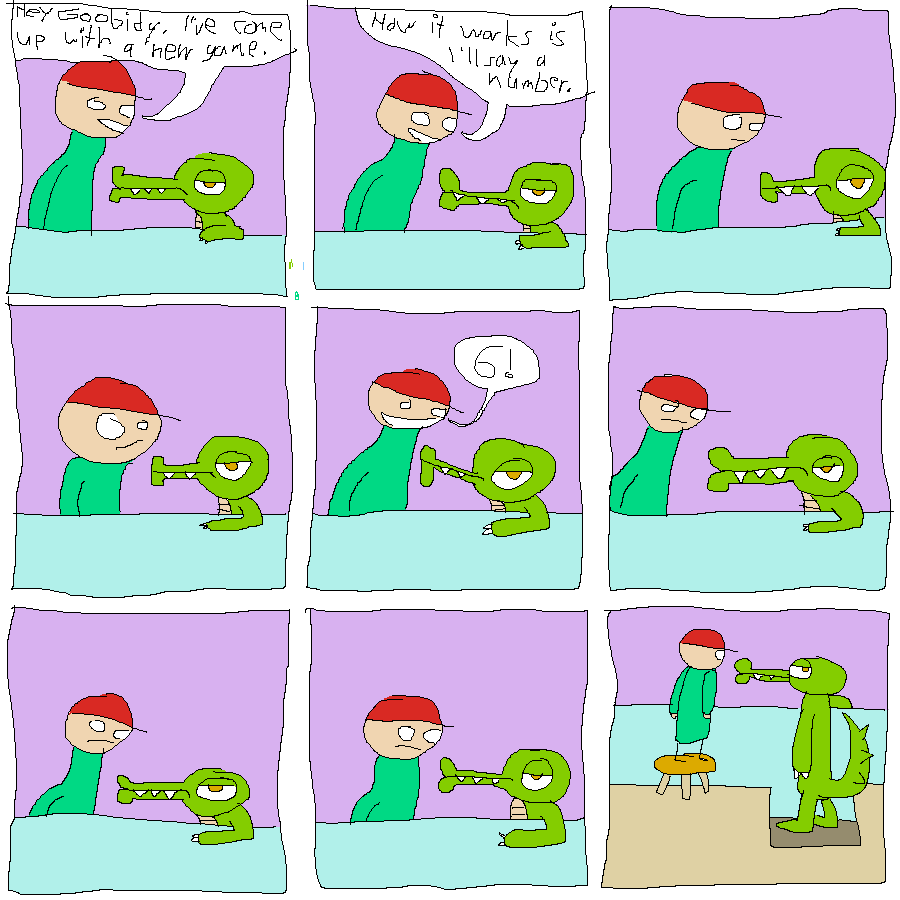 Rock Bottom is at a Garfield-esque table with his short aligator friend Goobidy Goo, who has one arm on the table. Rock Bottom is oddly lanky, reminiscent of Jon Arbuckle. Goobidy looks unamused.
Rock Bottom says: "Hey Goobidy, I've come up with a new game."
He continues: "How it works is I'll say a number."
Rock Bottom thinks.
He still thinks. He is briefly drawn with his normal proportions.
He exclaims: "6!"
His expression goes neutral.
He stares in silence.
More silence.
The angle shifts to behind the table. We see that Goobidy is actually taller than Rock Bottom, but Rock Bottom is standing on a stool, and Goobidy is standing in a recession in the floor. Goobidy looks back at us, still unamused.