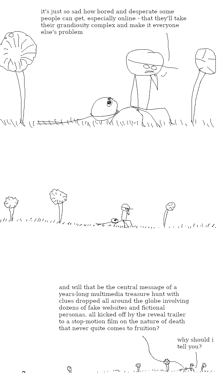 Rock Bottom and The Selector are in a field, with two trees nearby. Rock Bottom is sitting on a rock, deep in thought. The Selector is laying down with her head on the same rock. Rock Bottom says: "it's just so sad how bored and desperate some people can get, especially online - that they'll take their grandiosity complex and make it everyone else's problem."
We zoom out from the field. The Selector is yet to respond.
We zoom out even more. The Selector says: "and will that be the central message of a years-long multimedia treasure hunt with clues dropped all around the globe involving dozens of fake websites and fictional personas, all kicked off by the reveal trailer to a stop-motion film on the nature of death that never quite comes to fruition?" Rock Bottom replies: "why should I tell you?"