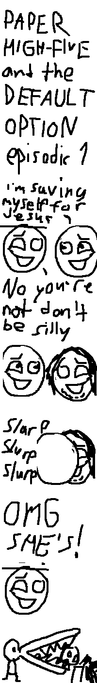 The strip title is written: "PAPER HIGH-FIVE and the DEFAULT OPTION episodic 1"
We see two characters: Paper High-Five (resembling Rock Bottom but with a line on his head instead of a hat), and the Default Option (resembling the Selector but with sclerea and pupils.) They both have an identical amused expression.
The Default Option says: "I'm saving myself for Jesus". Paper High-Five replies: "No you're not don't be silly".
And yet, the Default Option turns and finds Jesus, who also has an identical expression to Paper High-Five and the Default Option.
The Default Option starts making out with him. Onomatopoeia appears: "Slurp Slurp Slurp".
Paper High-Five calls out in surprise: "OMG SHE'S!"
Paper High-Five's head is then bitten off by Godfrey Xanadu, An alligator-like creature who looks about the same as Goobidy Goo. Blood spurts from his neck.