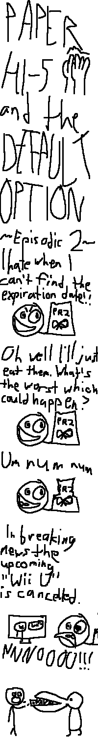 "PAPER HI-5 and the DEFAULT OPTION" -- next to "Paper Hi-5" is a diagram of two hands making a high-five.
"Episodic 2"
The Default Option is holding a bag of pretzels (marked "PRZ") and looking somewhat bemused at it. She remarks: "I hate when I can't find the expiration date!!"
Her expression softens, and she says "Oh well I'll just eat them. What's the worst which could happen?"
She then enjoys a pretzel. "Um Num Num."
Suddenly, a TV nearby issues a report: "In breaking news the upcoming 'Wii U' is cancelled." The Default Option is horrified: "NNNOOOO!!!"
To make matters all the worse, Godfrey Xanadu, a reptilian being with a large mouth, chomps up the entire bag of pretzels right out of her hand.
